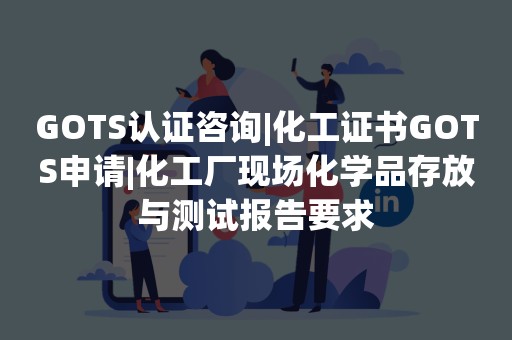 GOTS认证咨询|化工证书GOTS申请|化工厂现场化学品存放与测试报告要求