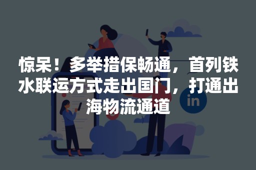 惊呆！多举措保畅通，首列铁水联运方式走出国门，打通出海物流通道