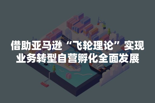 借助亚马逊“飞轮理论”实现业务转型自营孵化全面发展