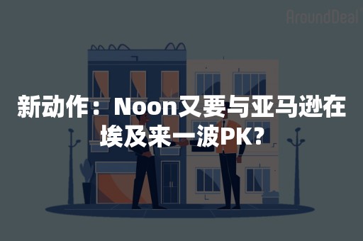 新动作：Noon又要与亚马逊在埃及来一波PK？