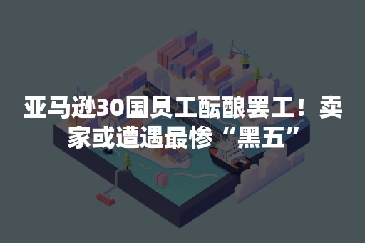 亚马逊30国员工酝酿罢工！卖家或遭遇最惨“黑五”
