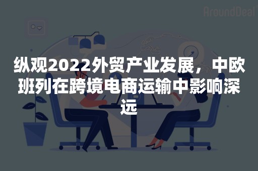 纵观2022外贸产业发展，中欧班列在跨境电商运输中影响深远