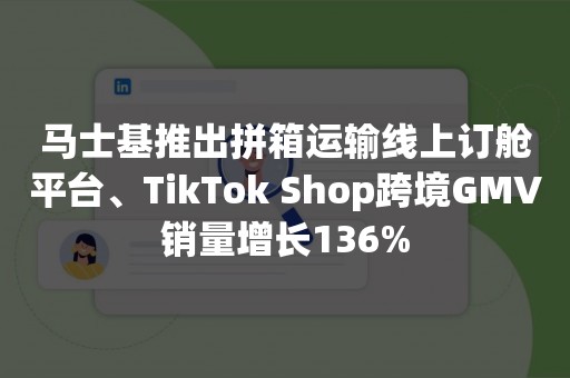 马士基推出拼箱运输线上订舱平台、TikTok Shop跨境GMV销量增长136%