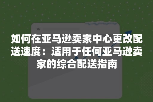 如何在亚马逊卖家中心更改配送速度：适用于任何亚马逊卖家的综合配送指南