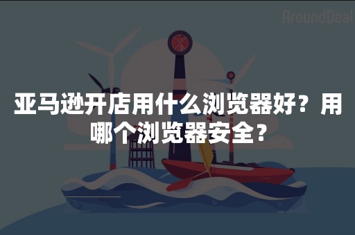 亚马逊开店用什么浏览器好？用哪个浏览器安全？
