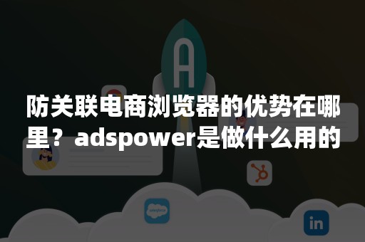 防关联电商浏览器的优势在哪里？adspower是做什么用的