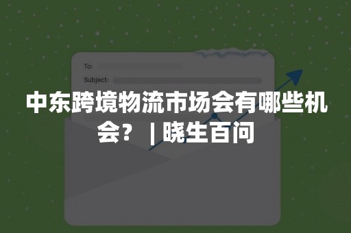中东跨境物流市场会有哪些机会？ | 晓生百问