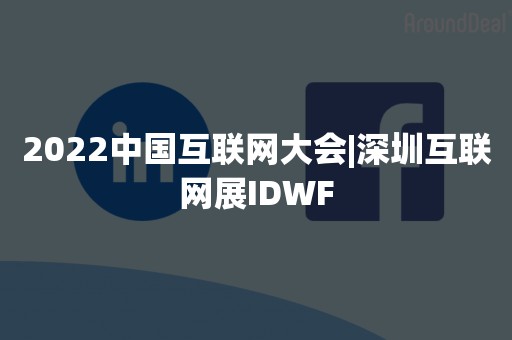 2022中国互联网大会|深圳互联网展IDWF