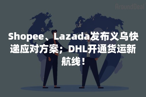 Shopee、Lazada发布义乌快递应对方案；DHL开通货运新航线！