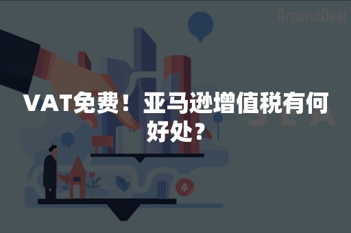 VAT免费！亚马逊增值税有何好处？