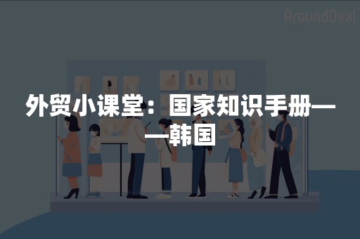 外贸小课堂：国家知识手册——韩国