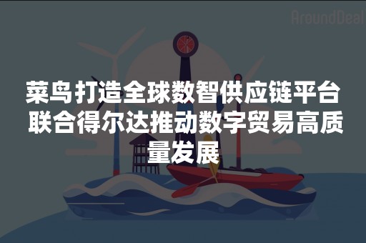 菜鸟打造全球数智供应链平台 联合得尔达推动数字贸易高质量发展