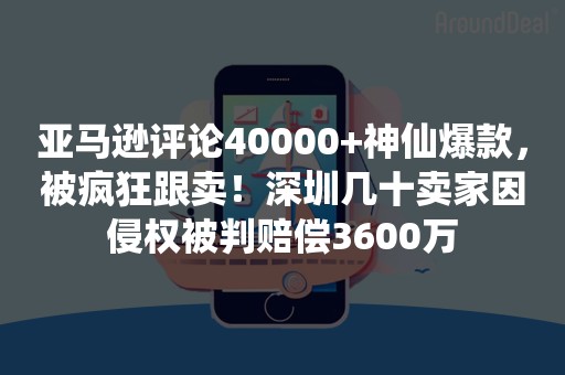 亚马逊评论40000+神仙爆款，被疯狂跟卖！深圳几十卖家因侵权被判赔偿3600万