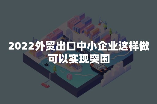 2022外贸出口中小企业这样做可以实现突围