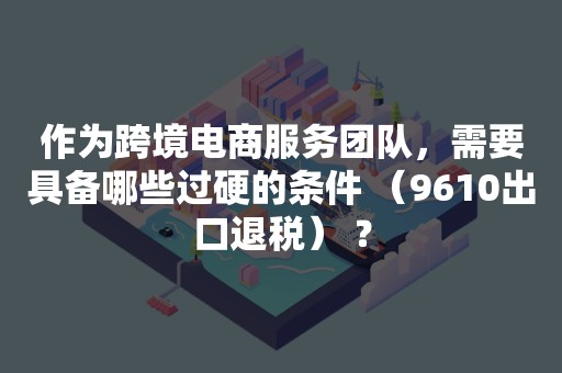 作为跨境电商服务团队，需要具备哪些过硬的条件 （9610出口退税） ？