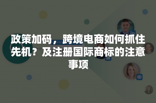 政策加码，跨境电商如何抓住先机？及注册国际商标的注意事项
