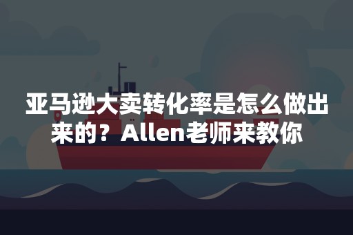 亚马逊大卖转化率是怎么做出来的？Allen老师来教你