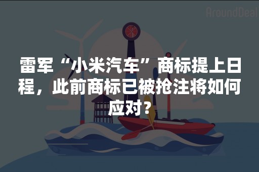 雷军“小米汽车”商标提上日程，此前商标已被抢注将如何应对？