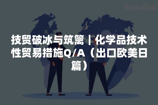 技贸破冰与筑篱｜化学品技术性贸易措施Q/A（出口欧美日篇）