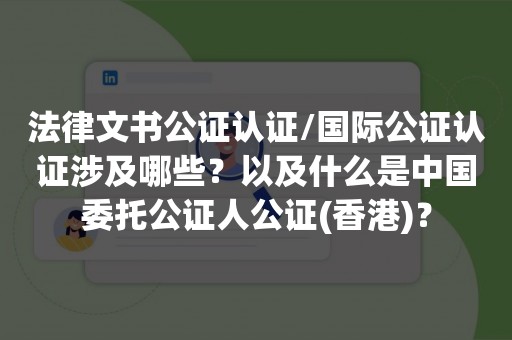 法律文书公证认证/国际公证认证涉及哪些？以及什么是中国委托公证人公证(香港)？