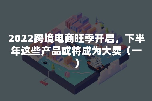 2022跨境电商旺季开启，下半年这些产品或将成为大卖（一）