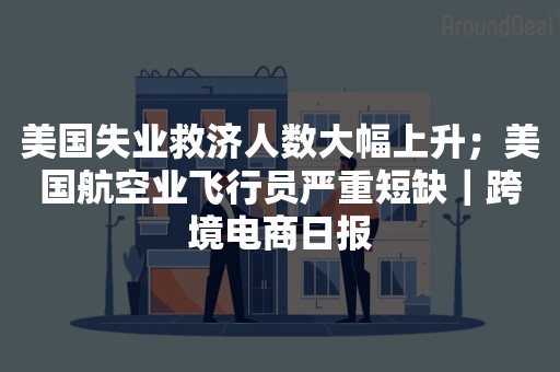 美国失业救济人数大幅上升；美国航空业飞行员严重短缺｜跨境电商日报