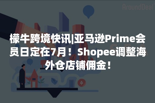 檬牛跨境快讯|亚马逊Prime会员日定在7月！Shopee调整海外仓店铺佣金！