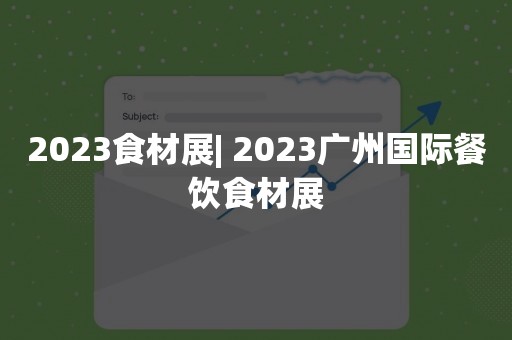 2023食材展| 2023广州国际餐饮食材展