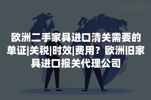 欧洲二手家具进口清关需要的单证|关税|时效|费用？欧洲旧家具进口报关代理公司