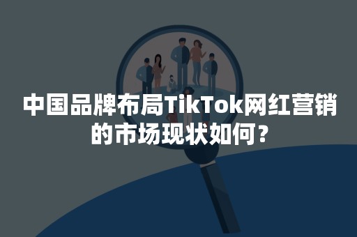 中国品牌布局TikTok网红营销的市场现状如何？