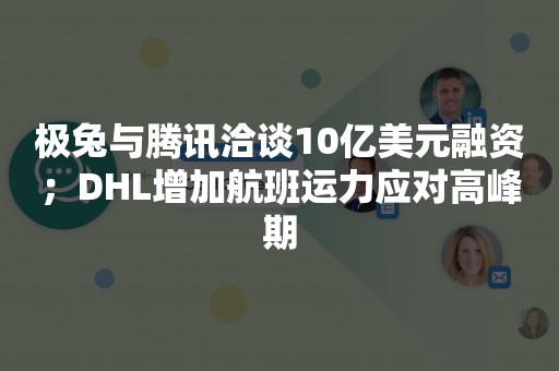 极兔与腾讯洽谈10亿美元融资；DHL增加航班运力应对高峰期