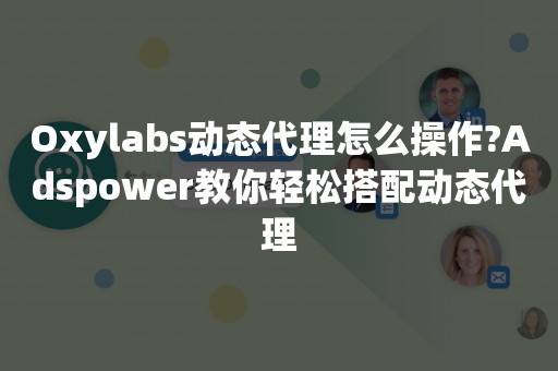 Oxylabs动态代理怎么操作?Adspower教你轻松搭配动态代理
