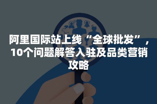 阿里国际站上线“全球批发”，10个问题解答入驻及品类营销攻略