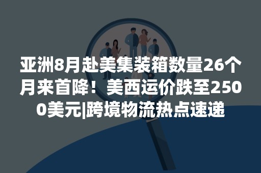 亚洲8月赴美集装箱数量26个月来首降！美西运价跌至2500美元|跨境物流热点速递