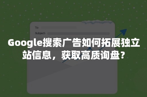 Google搜索广告如何拓展独立站信息，获取高质询盘？