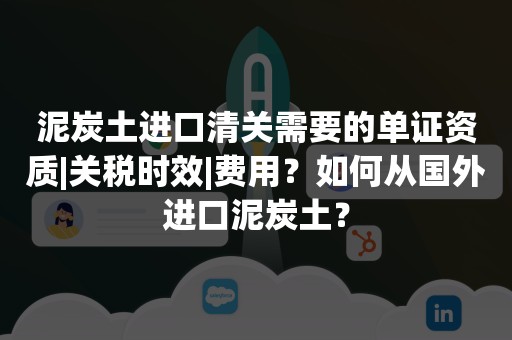 泥炭土进口清关需要的单证资质|关税时效|费用？如何从国外进口泥炭土？