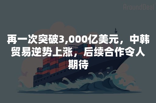 再一次突破3,000亿美元，中韩贸易逆势上涨，后续合作令人期待