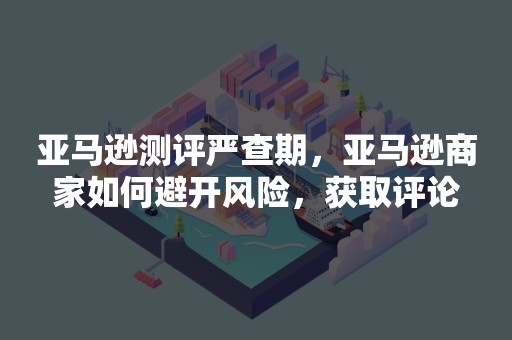 亚马逊测评严查期，亚马逊商家如何避开风险，获取评论