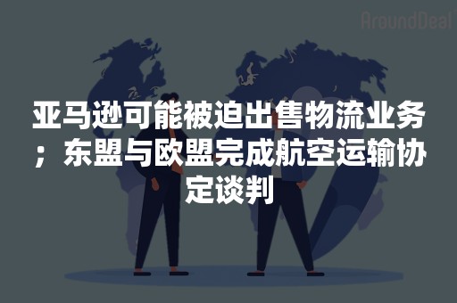 亚马逊可能被迫出售物流业务；东盟与欧盟完成航空运输协定谈判