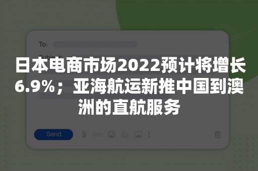 日本电商市场2022预计将增长6.9%；亚海航运新推中国到澳洲的直航服务