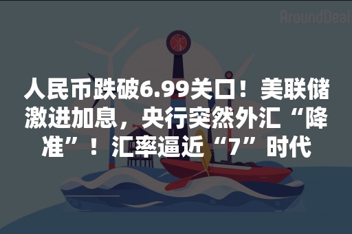 人民币跌破6.99关口！美联储激进加息，央行突然外汇“降准”！汇率逼近“7”时代