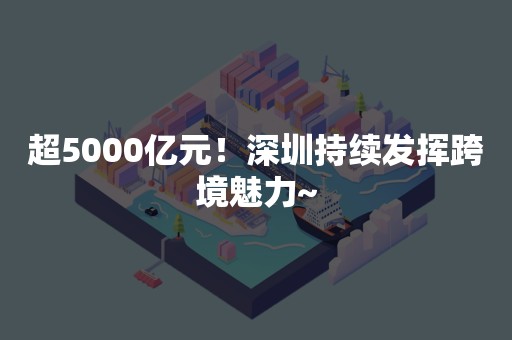 超5000亿元！深圳持续发挥跨境魅力~