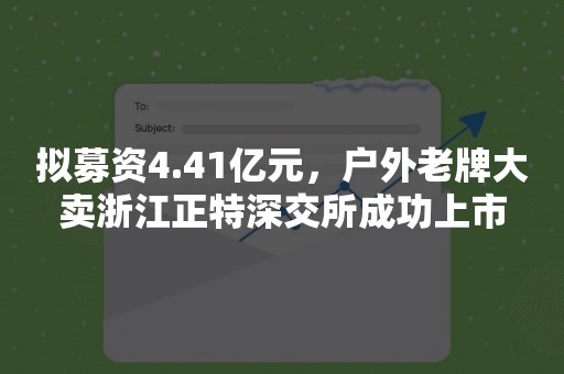 拟募资4.41亿元，户外老牌大卖浙江正特深交所成功上市