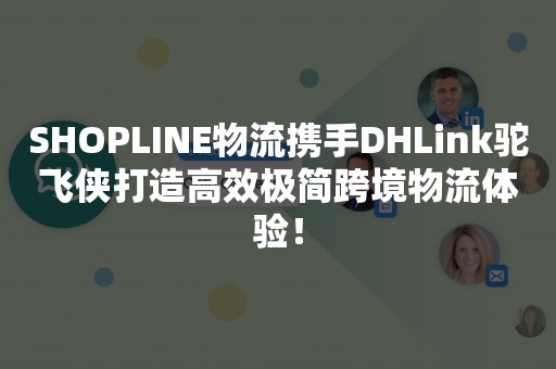 SHOPLINE物流携手DHLink驼飞侠打造高效极简跨境物流体验！