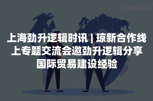 上海劲升逻辑时讯 | 琼新合作线上专题交流会邀劲升逻辑分享国际贸易建设经验