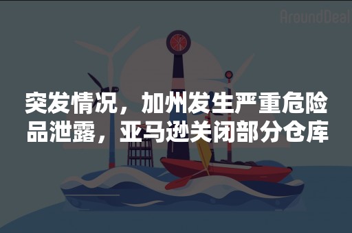 突发情况，加州发生严重危险品泄露，亚马逊关闭部分仓库