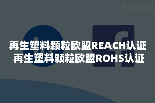 再生塑料颗粒欧盟REACH认证 再生塑料颗粒欧盟ROHS认证