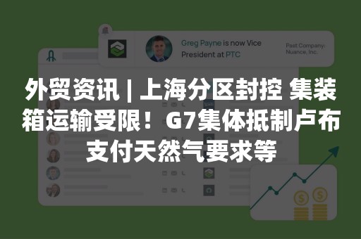 外贸资讯 | 上海分区封控 集装箱运输受限！G7集体抵制卢布支付天然气要求等