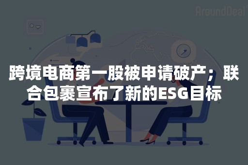 跨境电商第一股被申请破产；联合包裹宣布了新的ESG目标