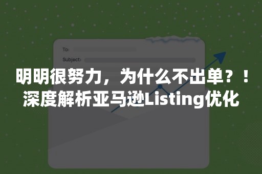 明明很努力，为什么不出单？！深度解析亚马逊Listing优化